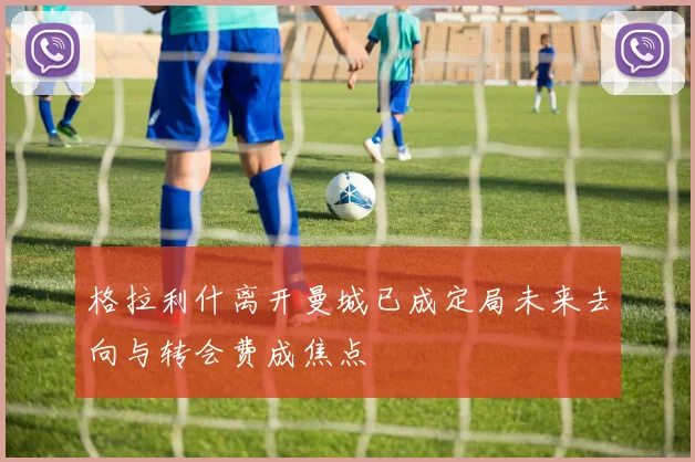 格拉利什离开曼城已成定局未来去向与转会费成焦点
